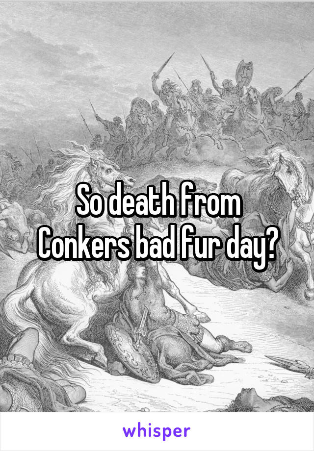 So death from
Conkers bad fur day?