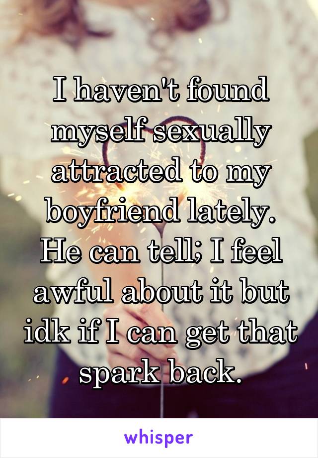 I haven't found myself sexually attracted to my boyfriend lately. He can tell; I feel awful about it but idk if I can get that spark back.