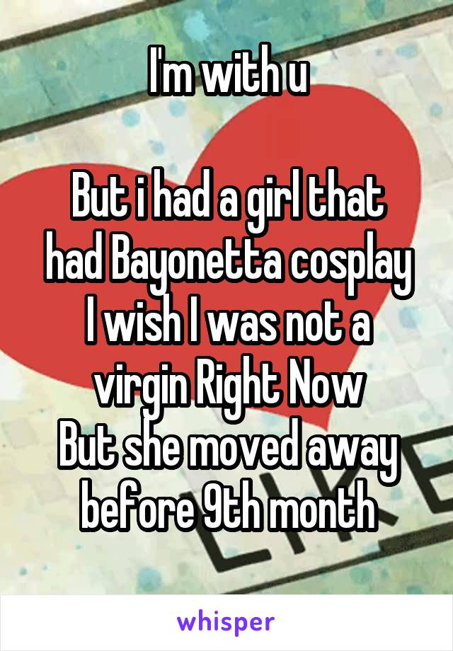 I'm with u

But i had a girl that had Bayonetta cosplay
I wish I was not a virgin Right Now
But she moved away before 9th month
