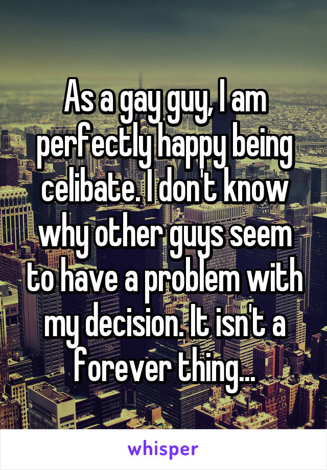 As a gay guy, I am perfectly happy being celibate. I don't know why other guys seem to have a problem with my decision. It isn't a forever thing...