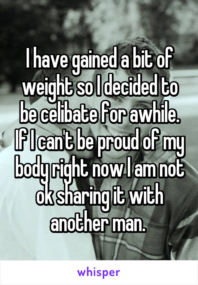 I have gained a bit of weight so I decided to be celibate for awhile. If I can't be proud of my body right now I am not ok sharing it with another man. 