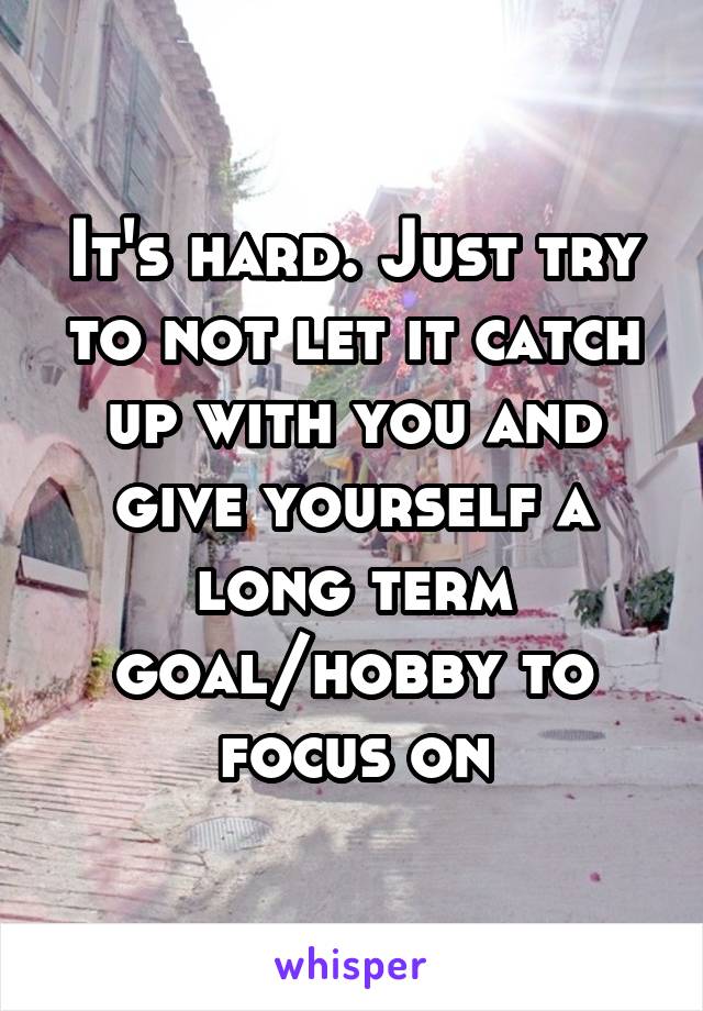 It's hard. Just try to not let it catch up with you and give yourself a long term goal/hobby to focus on