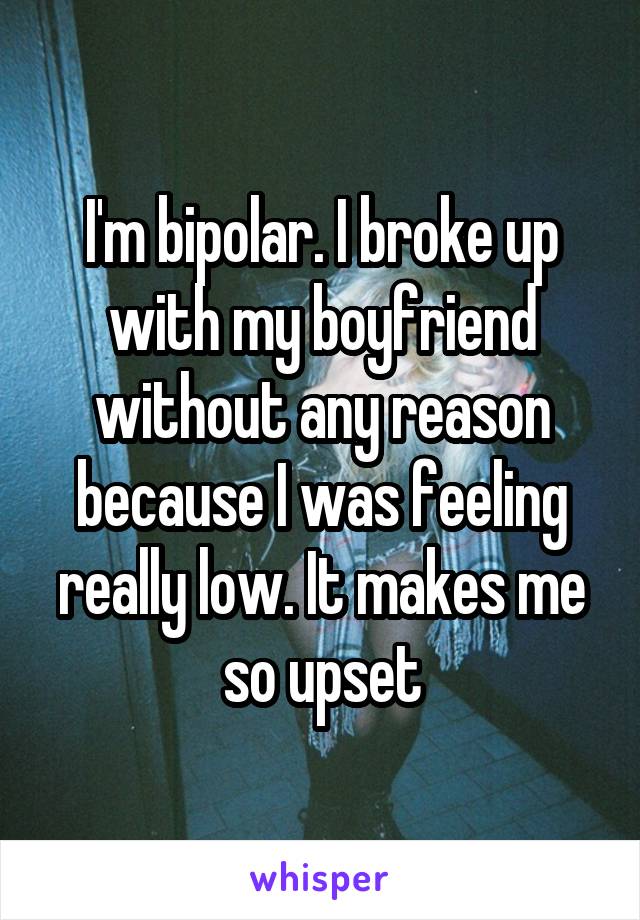 I'm bipolar. I broke up with my boyfriend without any reason because I was feeling really low. It makes me so upset