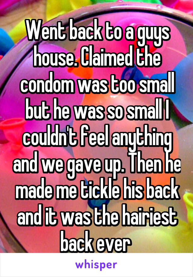 Went back to a guys house. Claimed the condom was too small but he was so small I couldn't feel anything and we gave up. Then he made me tickle his back and it was the hairiest back ever 