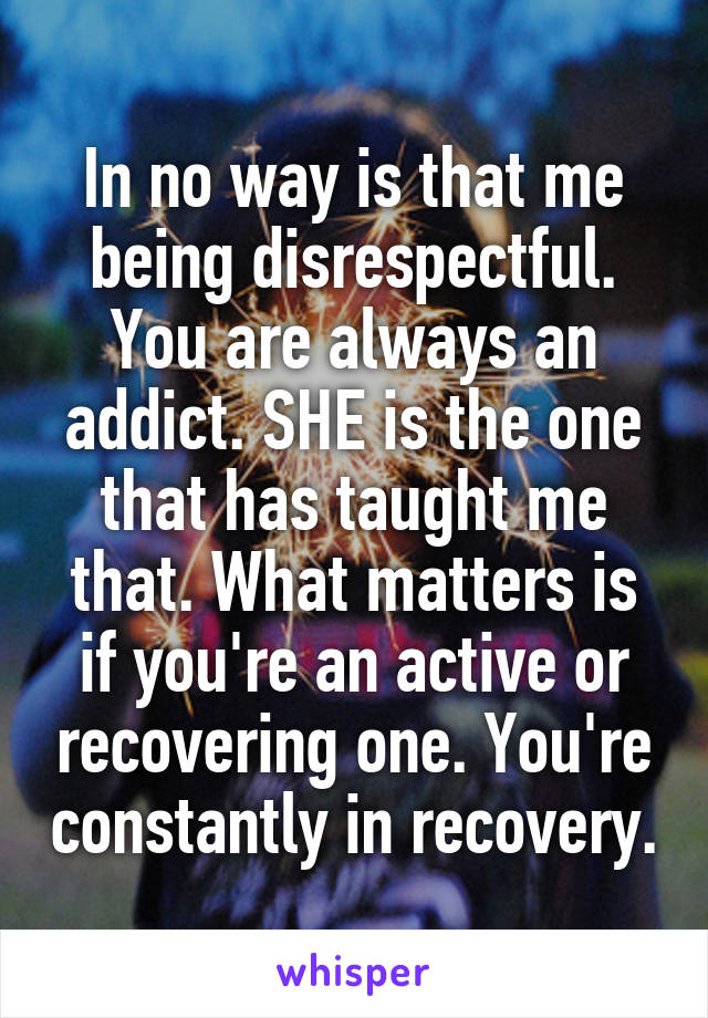 In no way is that me being disrespectful. You are always an addict. SHE is the one that has taught me that. What matters is if you're an active or recovering one. You're constantly in recovery.