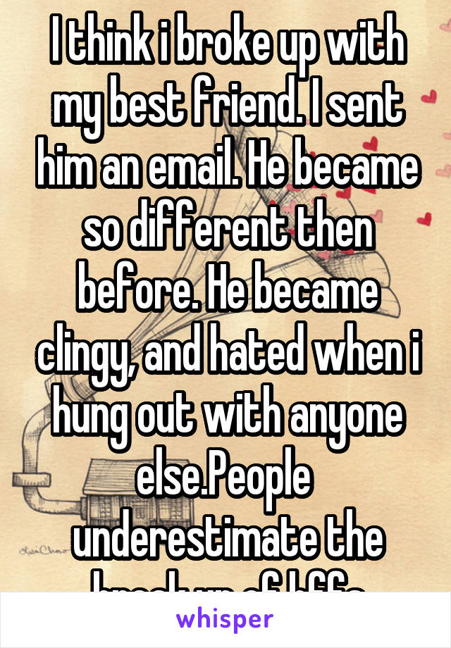 I think i broke up with my best friend. I sent him an email. He became so different then before. He became clingy, and hated when i hung out with anyone else.People 
underestimate the break up of bffs