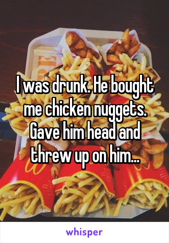 I was drunk. He bought me chicken nuggets. Gave him head and threw up on him...