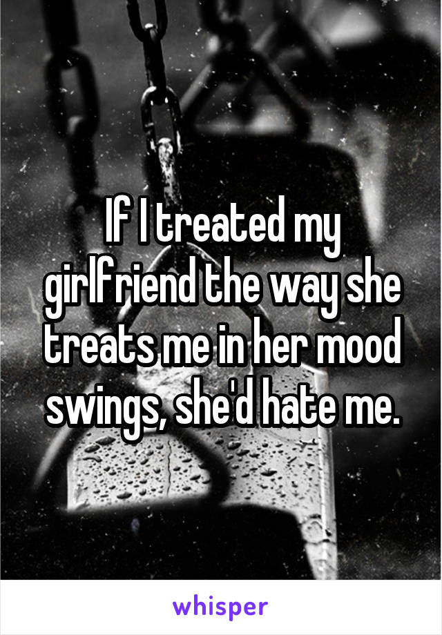 If I treated my girlfriend the way she treats me in her mood swings, she'd hate me.