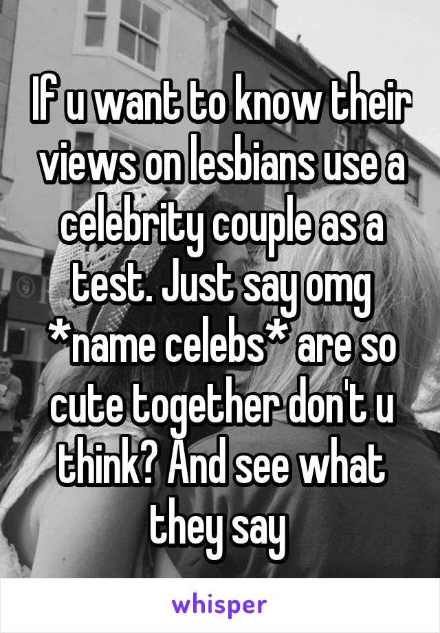 If u want to know their views on lesbians use a celebrity couple as a test. Just say omg *name celebs* are so cute together don't u think? And see what they say 
