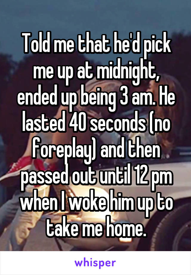 Told me that he'd pick me up at midnight, ended up being 3 am. He lasted 40 seconds (no foreplay) and then passed out until 12 pm when I woke him up to take me home.