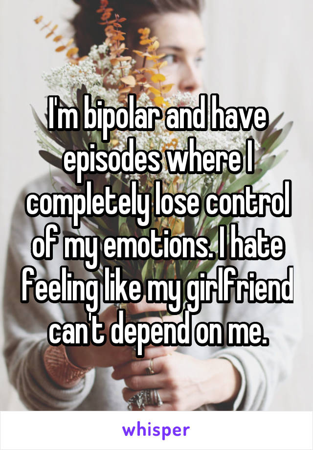 I'm bipolar and have episodes where I completely lose control of my emotions. I hate feeling like my girlfriend can't depend on me.