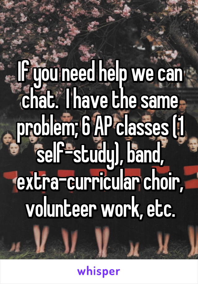 If you need help we can chat.  I have the same problem; 6 AP classes (1 self-study), band, extra-curricular choir, volunteer work, etc.