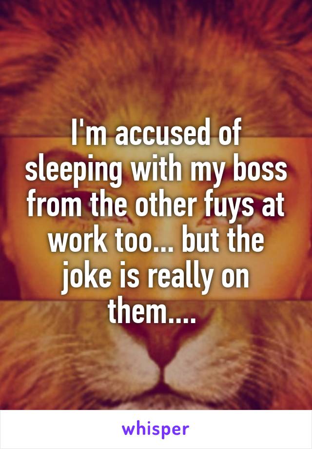 I'm accused of sleeping with my boss from the other fuys at work too... but the joke is really on them.... 
