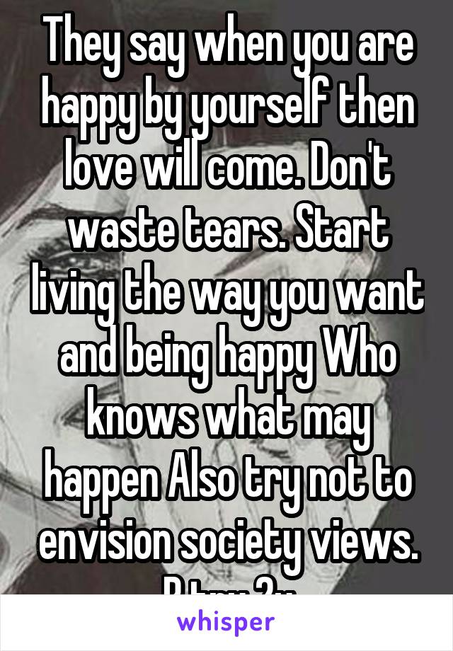 They say when you are happy by yourself then love will come. Don't waste tears. Start living the way you want and being happy Who knows what may happen Also try not to envision society views. B tru 2u