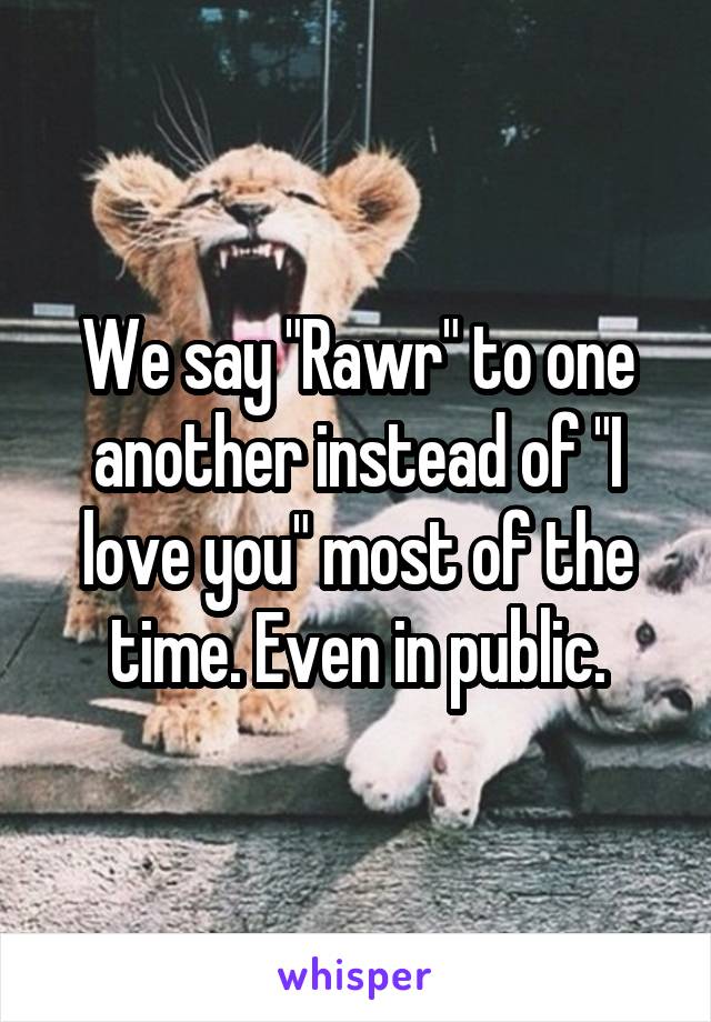 We say "Rawr" to one another instead of "I love you" most of the time. Even in public.