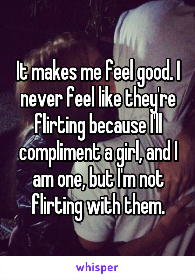 It makes me feel good. I never feel like they're flirting because I'll compliment a girl, and I am one, but I'm not flirting with them.