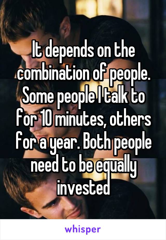 It depends on the combination of people. Some people I talk to for 10 minutes, others for a year. Both people need to be equally invested