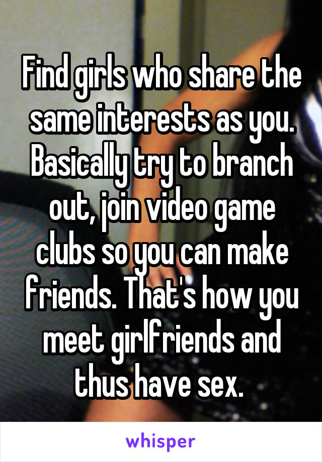 Find girls who share the same interests as you. Basically try to branch out, join video game clubs so you can make friends. That's how you meet girlfriends and thus have sex. 