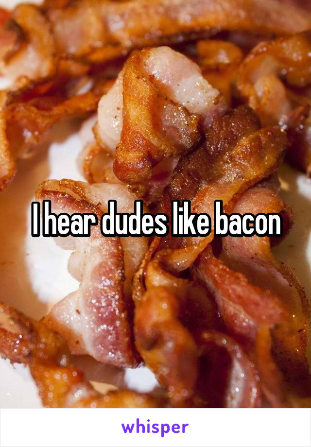 I hear dudes like bacon