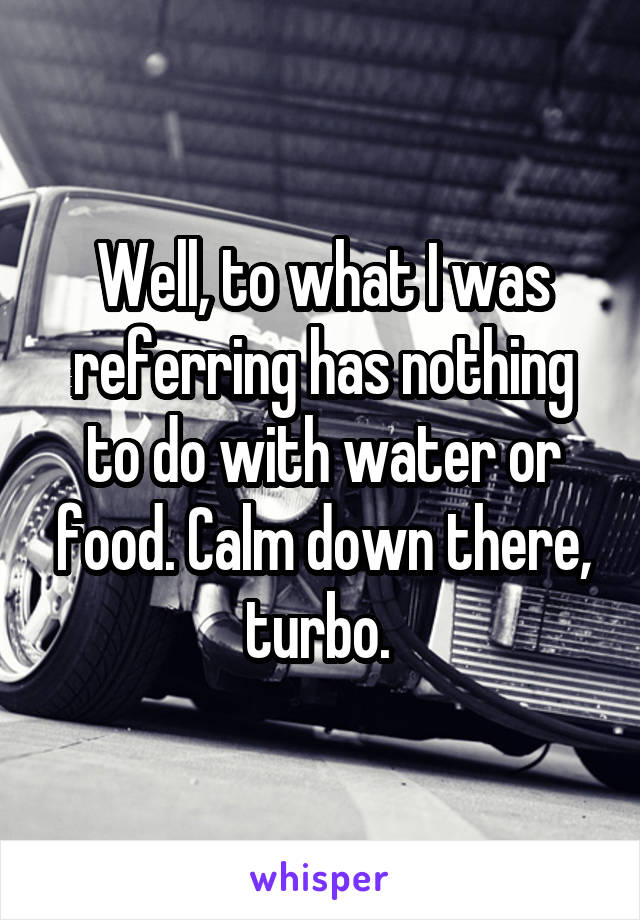 Well, to what I was referring has nothing to do with water or food. Calm down there, turbo. 