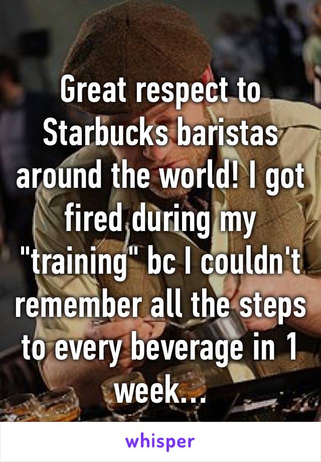 Great respect to Starbucks baristas around the world! I got fired during my "training" bc I couldn't remember all the steps to every beverage in 1 week…