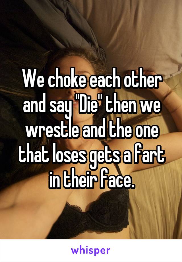 We choke each other and say "Die" then we wrestle and the one that loses gets a fart in their face.