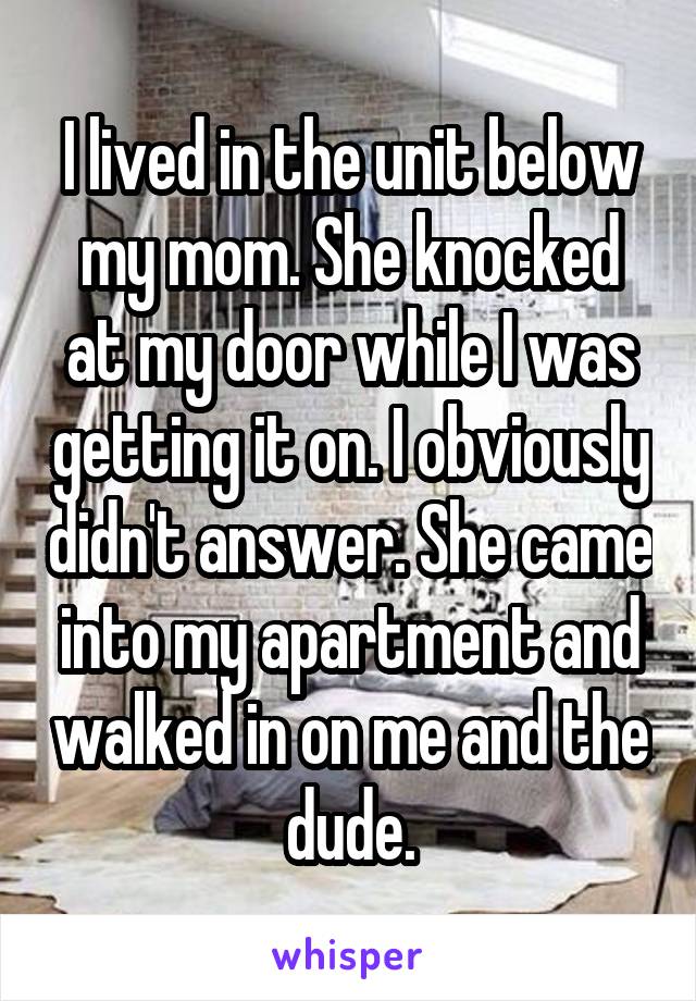 I lived in the unit below my mom. She knocked at my door while I was getting it on. I obviously didn't answer. She came into my apartment and walked in on me and the dude.
