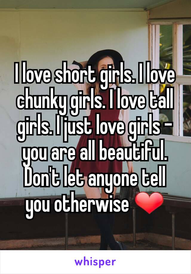 I love short girls. I love chunky girls. I love tall girls. I just love girls - you are all beautiful. Don't let anyone tell you otherwise ❤️