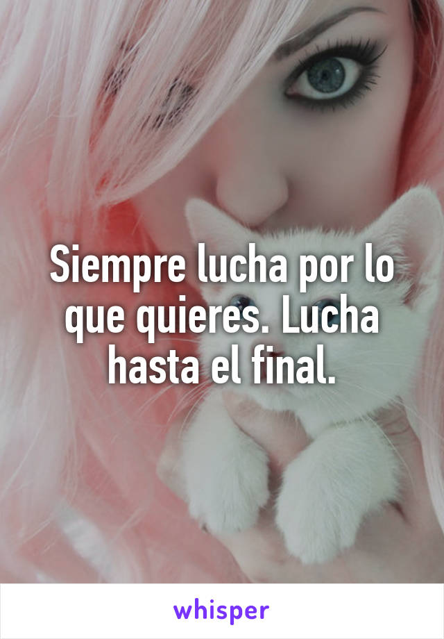 Siempre lucha por lo que quieres. Lucha hasta el final.