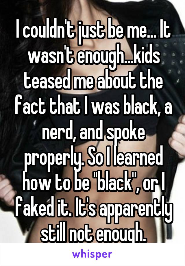 I couldn't just be me... It wasn't enough...kids teased me about the fact that I was black, a nerd, and spoke properly. So I learned how to be "black", or I faked it. It's apparently still not enough.