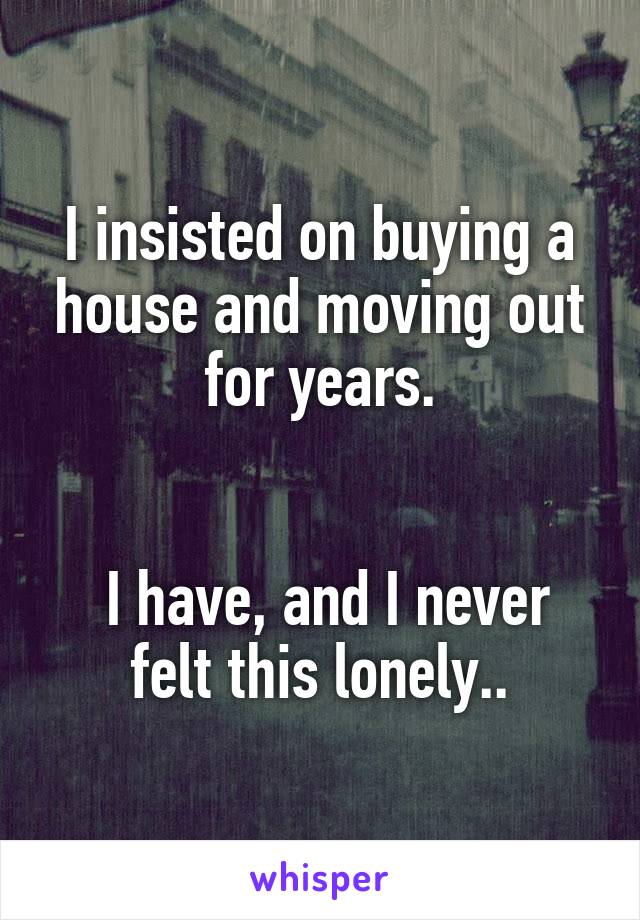 I insisted on buying a house and moving out for years.


 I have, and I never felt this lonely..