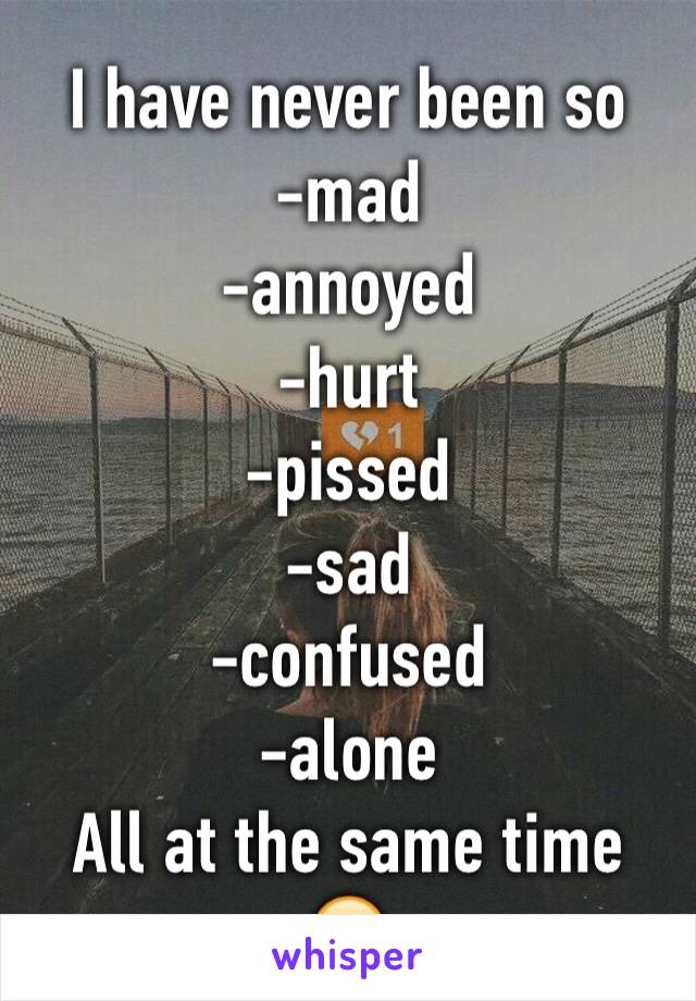 I have never been so
-mad
-annoyed
-hurt
-pissed
-sad
-confused
-alone
All at the same time 
😔