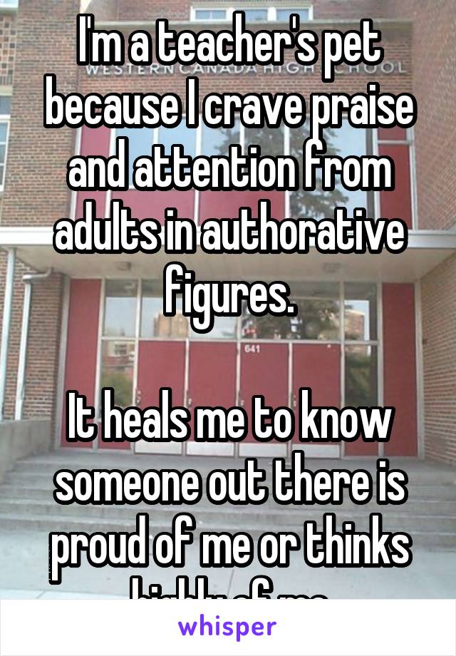 I'm a teacher's pet because I crave praise and attention from adults in authorative figures.

It heals me to know someone out there is proud of me or thinks highly of me