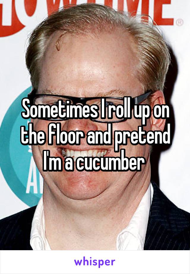 Sometimes I roll up on the floor and pretend I'm a cucumber 