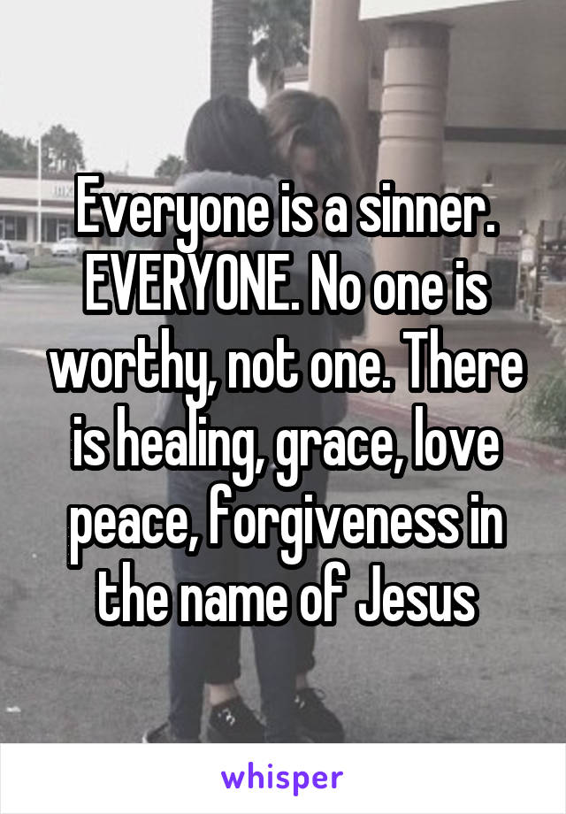 Everyone is a sinner. EVERYONE. No one is worthy, not one. There is healing, grace, love peace, forgiveness in the name of Jesus