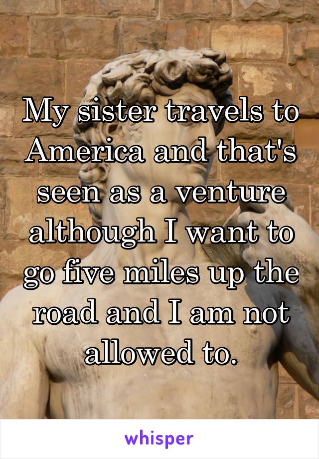 My sister travels to America and that's seen as a venture although I want to go five miles up the road and I am not allowed to.