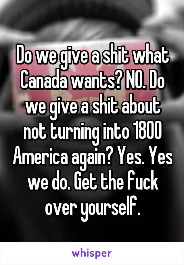 Do we give a shit what Canada wants? NO. Do we give a shit about not turning into 1800 America again? Yes. Yes we do. Get the fuck over yourself.