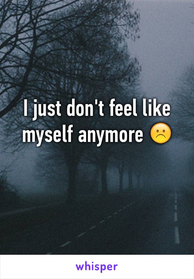 I just don't feel like myself anymore ☹️