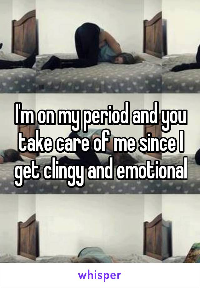 I'm on my period and you take care of me since I get clingy and emotional