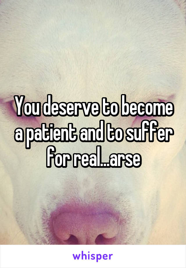 You deserve to become a patient and to suffer for real...arse