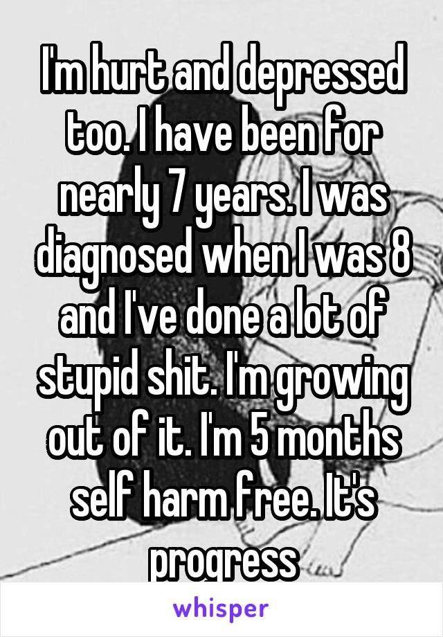 I'm hurt and depressed too. I have been for nearly 7 years. I was diagnosed when I was 8 and I've done a lot of stupid shit. I'm growing out of it. I'm 5 months self harm free. It's progress