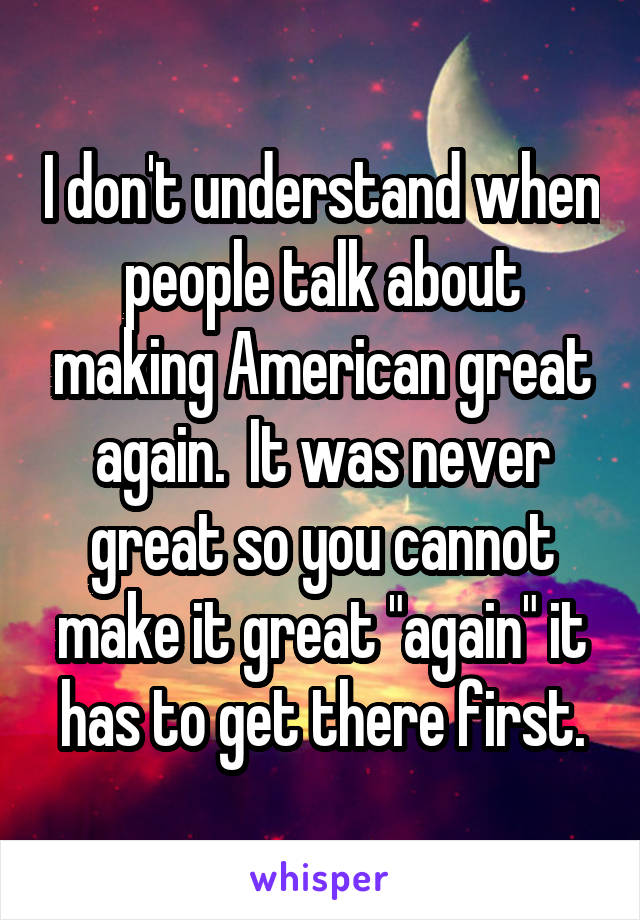 I don't understand when people talk about making American great again.  It was never great so you cannot make it great "again" it has to get there first.