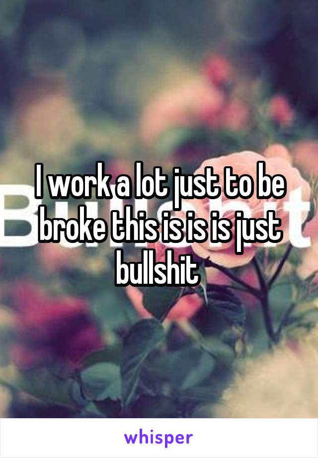 I work a lot just to be broke this is is is just bullshit 
