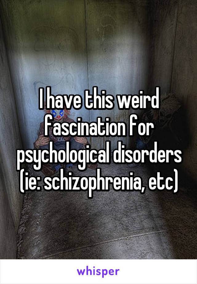 I have this weird fascination for psychological disorders (ie: schizophrenia, etc)