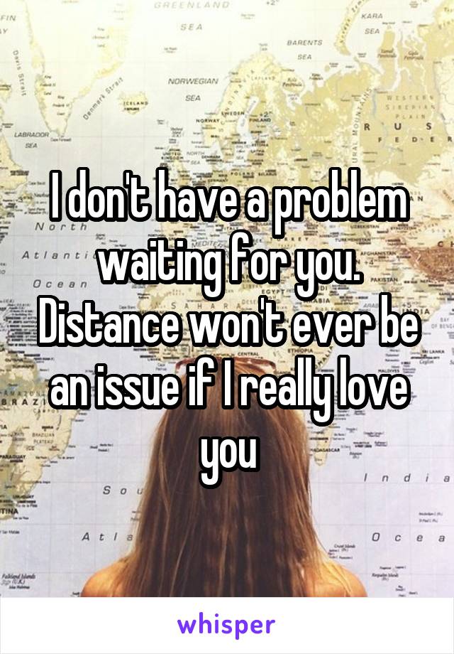I don't have a problem waiting for you. Distance won't ever be an issue if I really love you