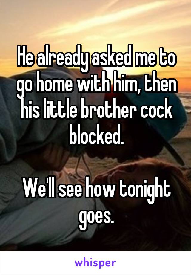 He already asked me to go home with him, then his little brother cock blocked.

We'll see how tonight goes.