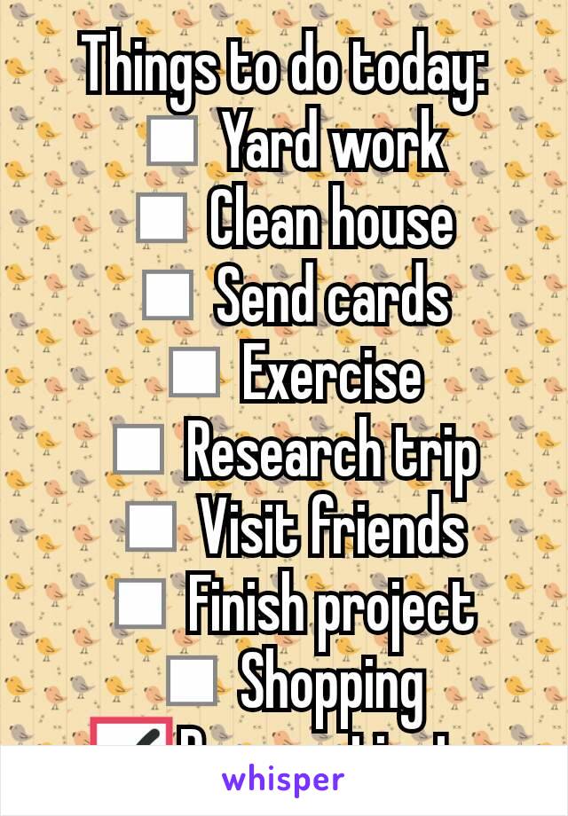 Things to do today:
◽Yard work
◽Clean house
◽Send cards
◽Exercise
◽Research trip
◽Visit friends
◽Finish project
◽Shopping
☑Procrastinate