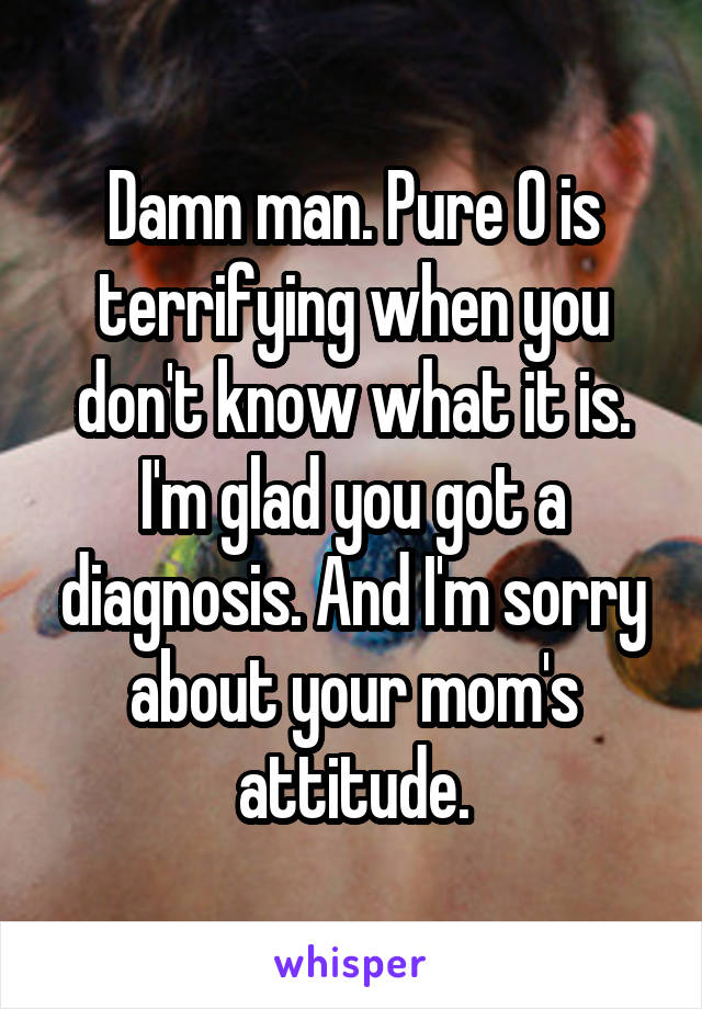 Damn man. Pure O is terrifying when you don't know what it is. I'm glad you got a diagnosis. And I'm sorry about your mom's attitude.