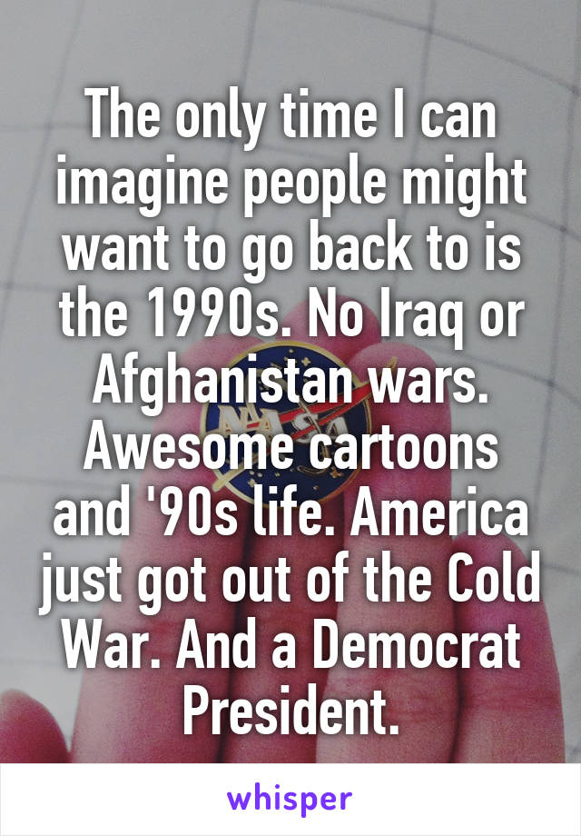 The only time I can imagine people might want to go back to is the 1990s. No Iraq or Afghanistan wars. Awesome cartoons and '90s life. America just got out of the Cold War. And a Democrat President.