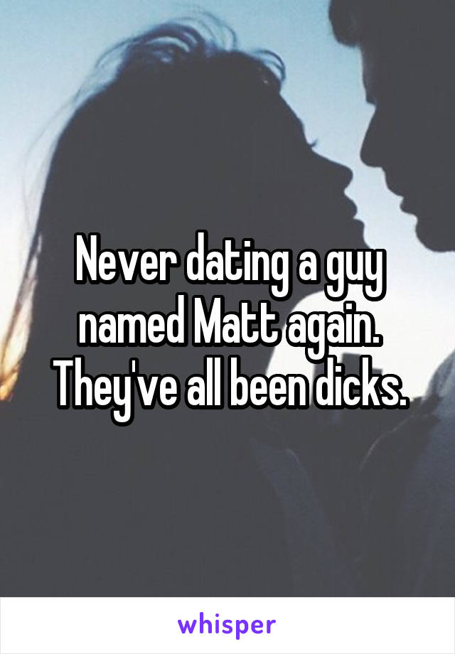 Never dating a guy named Matt again. They've all been dicks.